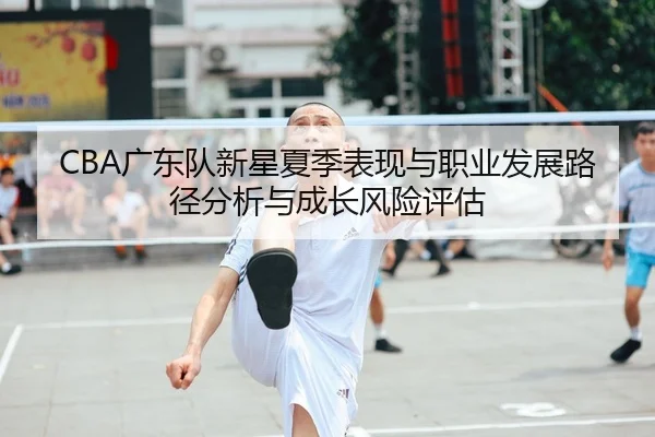 CBA广东队新星夏季表现与职业发展路径分析与成长风险评估